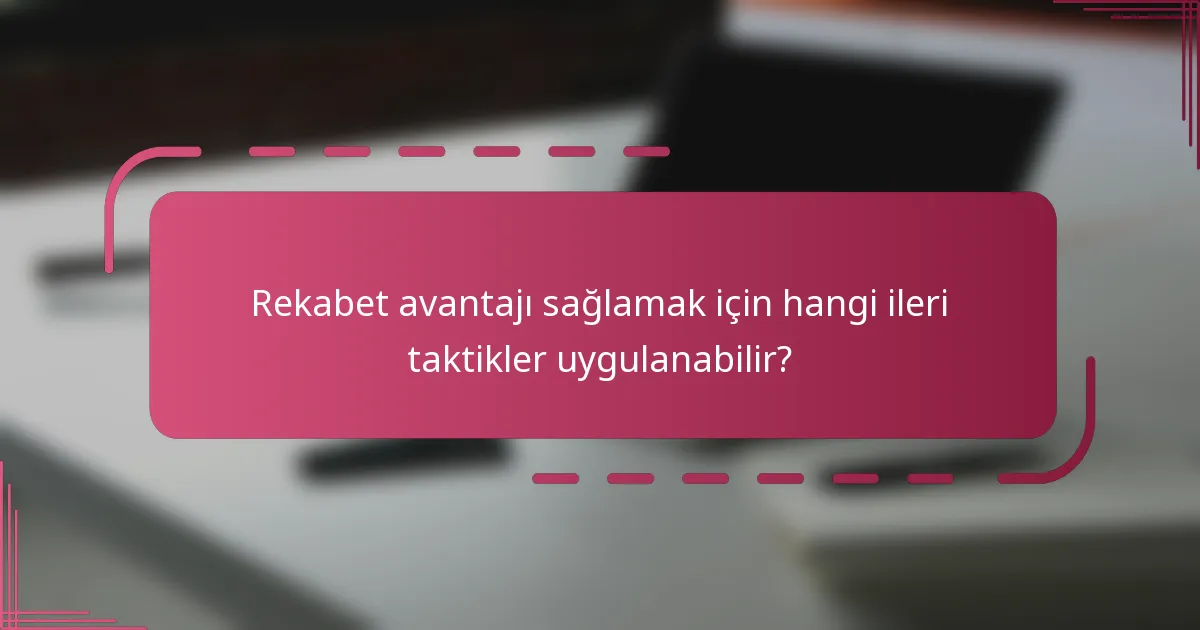 Rekabet avantajı sağlamak için hangi ileri taktikler uygulanabilir?